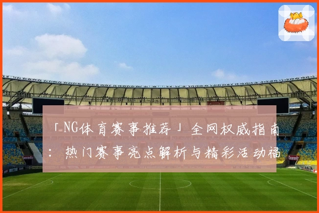 「NG体育赛事推荐」全网权威指南：热门赛事亮点解析与精彩活动福利一览