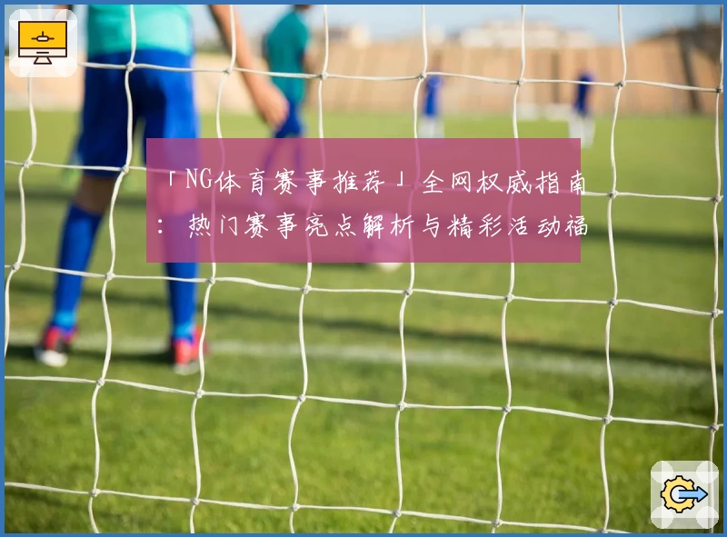 「NG体育赛事推荐」全网权威指南：热门赛事亮点解析与精彩活动福利一览