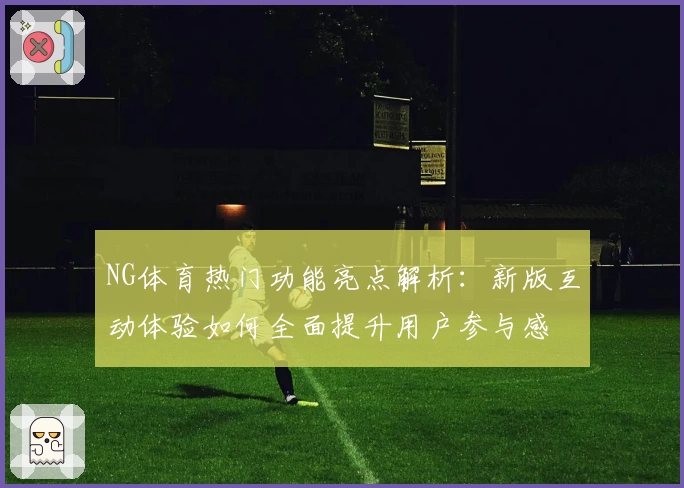 NG体育热门功能亮点解析：新版互动体验如何全面提升用户参与感