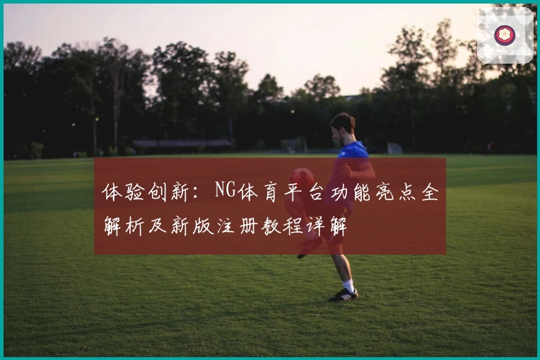 体验创新：NG体育平台功能亮点全解析及新版注册教程详解