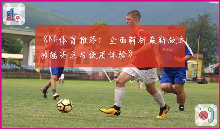 《NG体育推荐：全面解析最新版本功能亮点与使用体验》