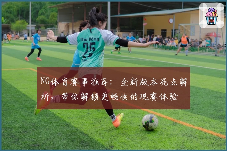 NG体育赛事推荐：全新版本亮点解析，带你解锁更畅快的观赛体验