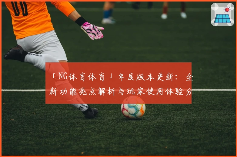 「NG体育体育」年度版本更新：全新功能亮点解析与玩家使用体验分享